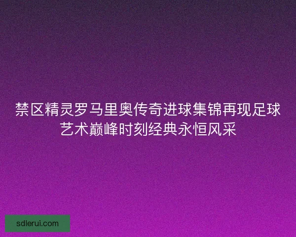 禁区精灵罗马里奥传奇进球集锦再现足球艺术巅峰时刻经典永恒风采