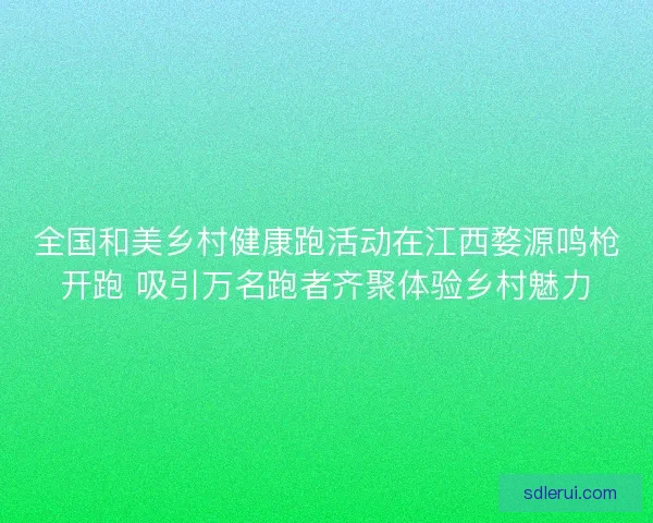 全国和美乡村健康跑活动在江西婺源鸣枪开跑 吸引万名跑者齐聚体验乡村魅力