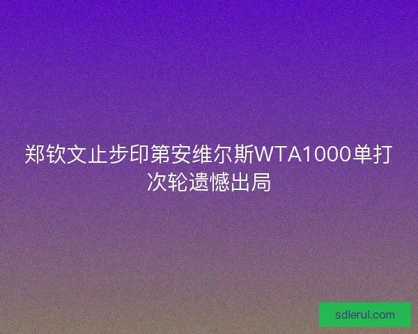郑钦文止步印第安维尔斯WTA1000单打次轮遗憾出局