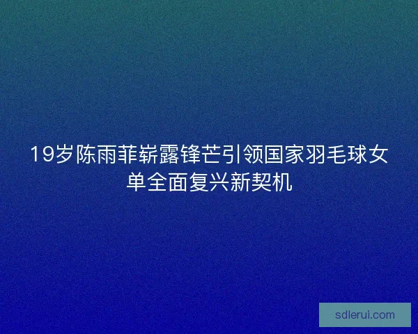 19岁陈雨菲崭露锋芒引领国家羽毛球女单全面复兴新契机