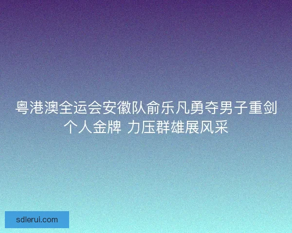 粤港澳全运会安徽队俞乐凡勇夺男子重剑个人金牌 力压群雄展风采