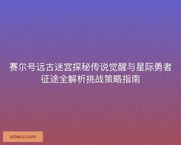 赛尔号远古迷宫探秘传说觉醒与星际勇者征途全解析挑战策略指南