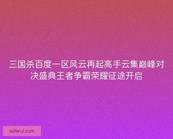 三国杀百度一区风云再起高手云集巅峰对决盛典王者争霸荣耀征途开启