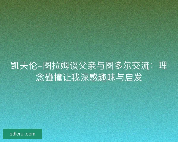 凯夫伦-图拉姆谈父亲与图多尔交流：理念碰撞让我深感趣味与启发