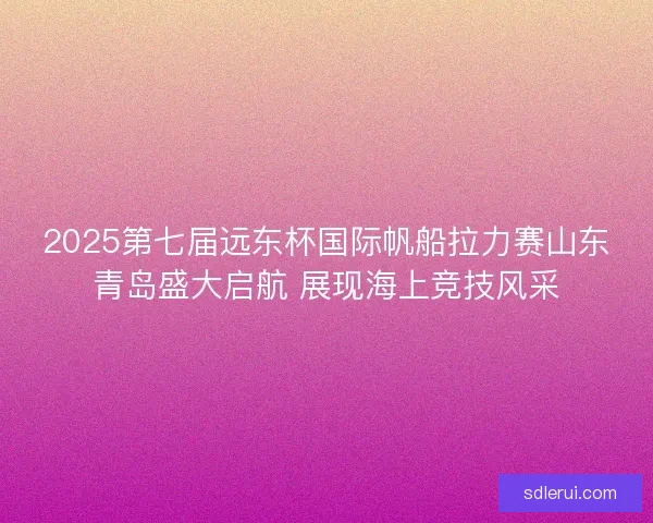 2025第七届远东杯国际帆船拉力赛山东青岛盛大启航 展现海上竞技风采