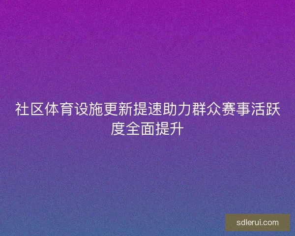 社区体育设施更新提速助力群众赛事活跃度全面提升