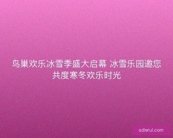 鸟巢欢乐冰雪季盛大启幕 冰雪乐园邀您共度寒冬欢乐时光