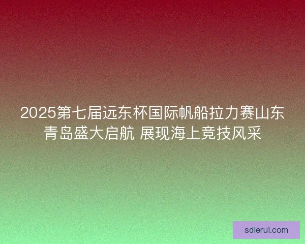 2025第七届远东杯国际帆船拉力赛山东青岛盛大启航 展现海上竞技风采