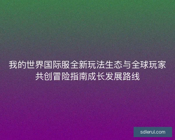 我的世界国际服全新玩法生态与全球玩家共创冒险指南成长发展路线