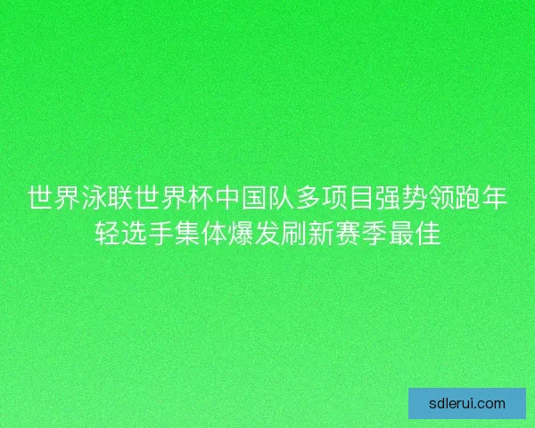 世界泳联世界杯中国队多项目强势领跑年轻选手集体爆发刷新赛季最佳