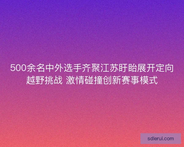 500余名中外选手齐聚江苏盱眙展开定向越野挑战 激情碰撞创新赛事模式