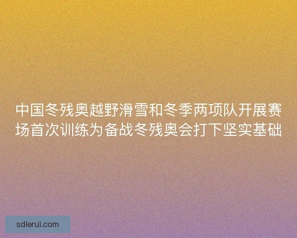 中国冬残奥越野滑雪和冬季两项队开展赛场首次训练为备战冬残奥会打下坚实基础