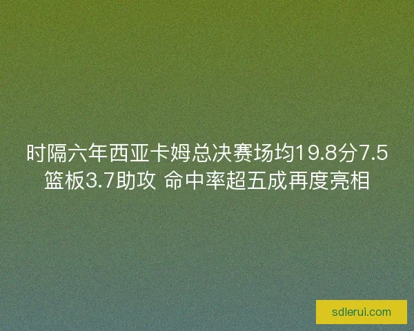 时隔六年西亚卡姆总决赛场均19.8分7.5篮板3.7助攻 命中率超五成再度亮相