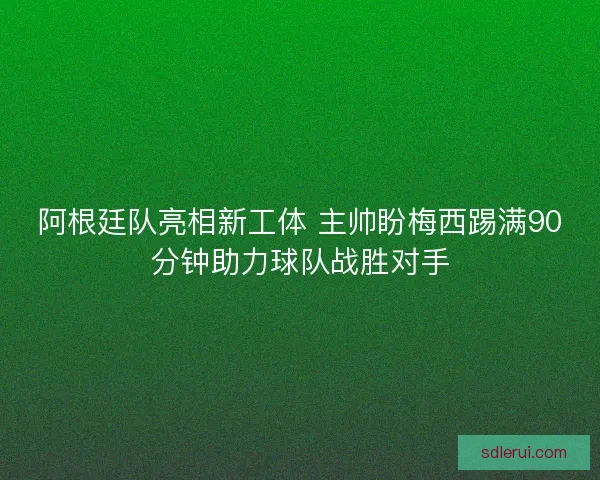 阿根廷队亮相新工体 主帅盼梅西踢满90分钟助力球队战胜对手