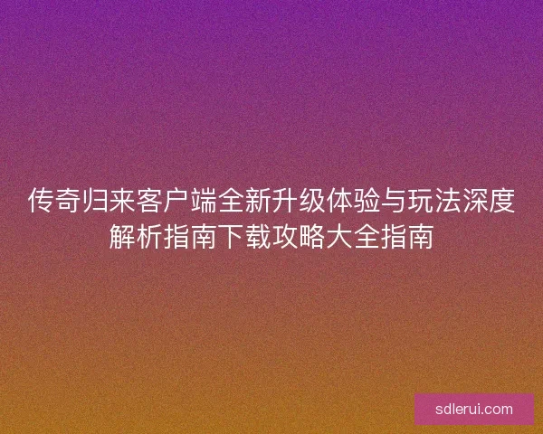 传奇归来客户端全新升级体验与玩法深度解析指南下载攻略大全指南