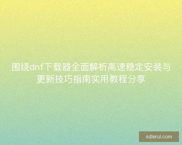 围绕dnf下载器全面解析高速稳定安装与更新技巧指南实用教程分享