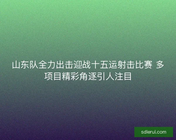 山东队全力出击迎战十五运射击比赛 多项目精彩角逐引人注目